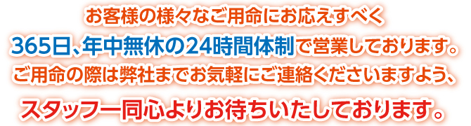 お客様の様々なご用命にお応えすべく365日、年中無休の24時間体制で営業しております。